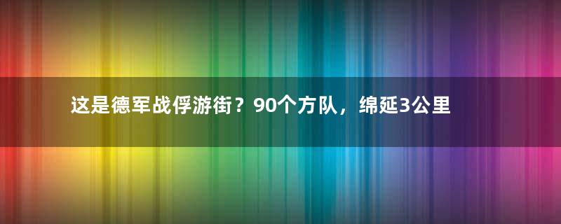 这是德军战俘游街？90个方队，绵延3公里，壮观！