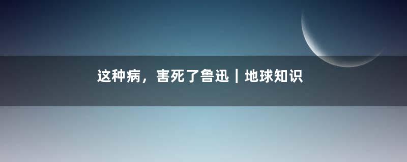 这种病，害死了鲁迅｜地球知识