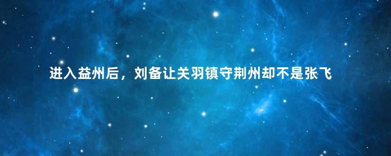 进入益州后，刘备让关羽镇守荆州却不是张飞，是为何？