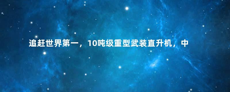 追赶世界第一，10吨级重型武装直升机，中国能力到底如何？