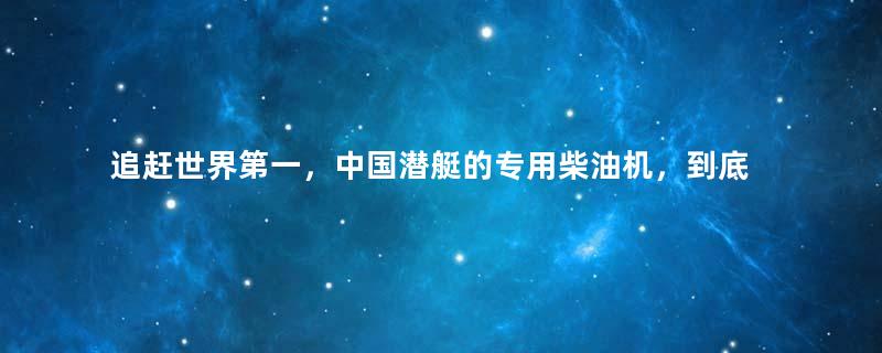 追赶世界第一，中国潜艇的专用柴油机，到底属于什么水平？