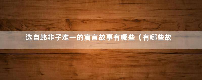 选自韩非子难一的寓言故事有哪些（有哪些故事出自《韩非子难一》）
