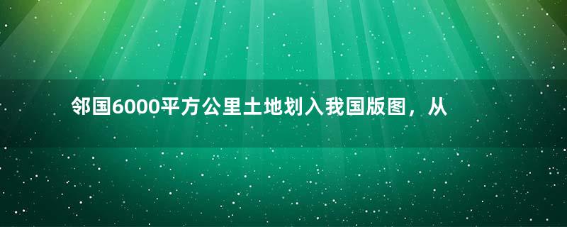 邻国6000平方公里土地划入我国版图，从此两国亲如兄弟