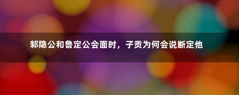 邾隐公和鲁定公会面时，子贡为何会说断定他们都活不长？