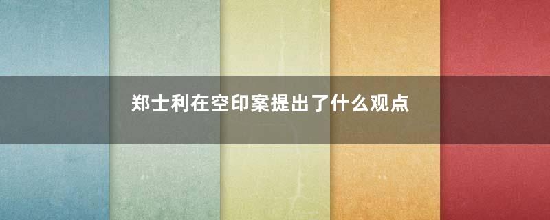 郑士利在空印案提出了什么观点