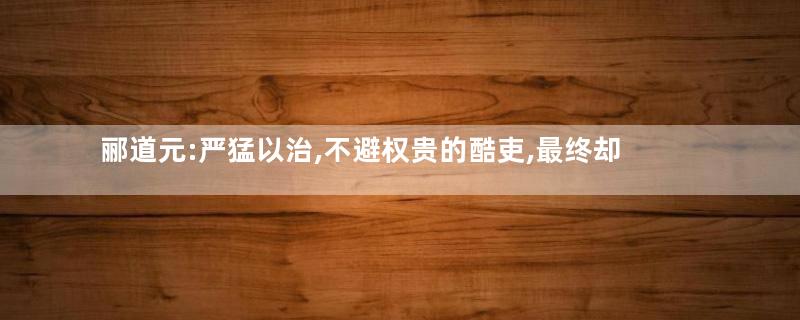 郦道元:严猛以治,不避权贵的酷吏,最终却因缺水而死