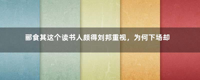 郦食其这个读书人颇得刘邦重视，为何下场却令人唏嘘？