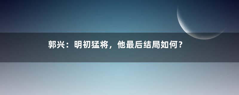 郭兴：明初猛将，他最后结局如何？