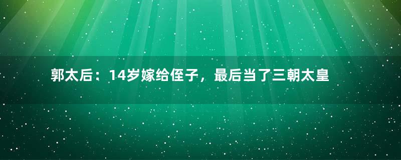 郭太后：14岁嫁给侄子，最后当了三朝太皇太后