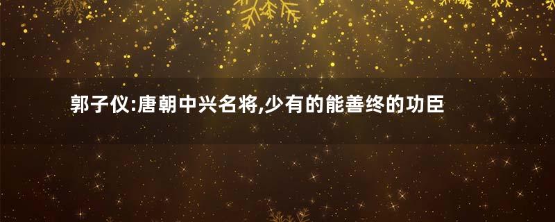 郭子仪:唐朝中兴名将,少有的能善终的功臣之一