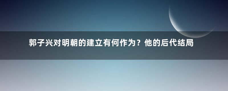 郭子兴对明朝的建立有何作为？他的后代结局如何