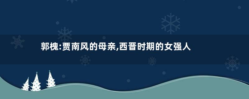 郭槐:贾南风的母亲,西晋时期的女强人