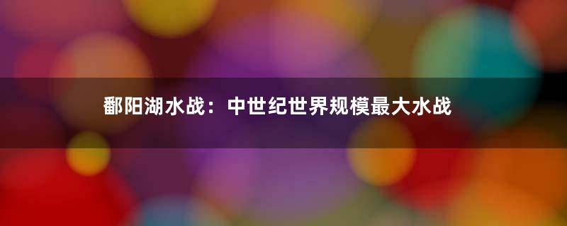 鄱阳湖水战：中世纪世界规模最大水战