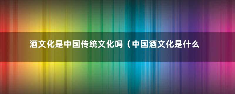 酒文化是中国传统文化吗（中国酒文化是什么意思）