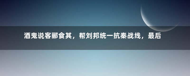 酒鬼说客郦食其，帮刘邦统一抗秦战线，最后惨遭烹杀