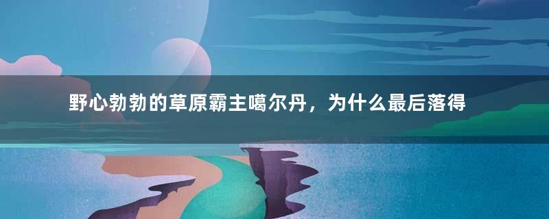 野心勃勃的草原霸主噶尔丹，为什么最后落得服毒自杀的下场！