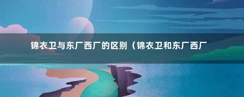 锦衣卫与东厂西厂的区别（锦衣卫和东厂西厂的关系图）