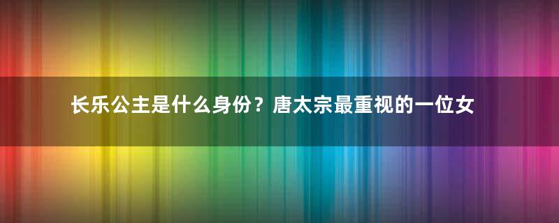 长乐公主是什么身份？唐太宗最重视的一位女儿