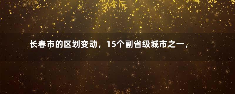 长春市的区划变动，15个副省级城市之一，为何有11个区县？