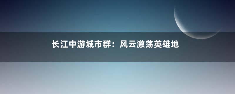 长江中游城市群：风云激荡英雄地