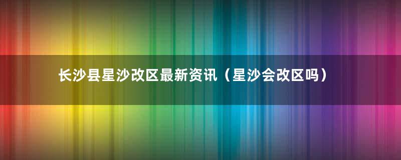 长沙县星沙改区最新资讯（星沙会改区吗）