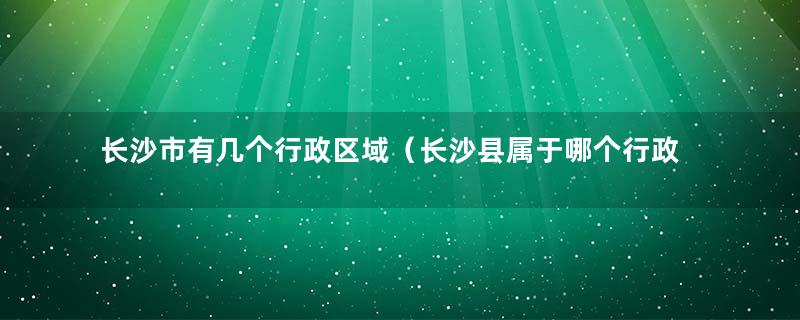 长沙市有几个行政区域（长沙县属于哪个行政区）