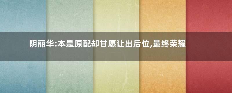 阴丽华:本是原配却甘愿让出后位,最终荣耀加身名传天下