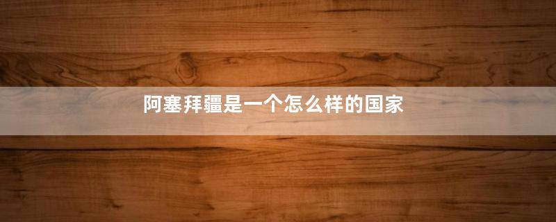 阿塞拜疆是一个怎么样的国家