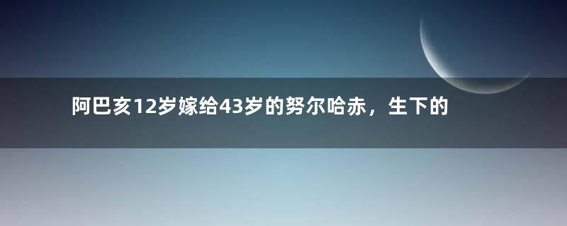 阿巴亥12岁嫁给43岁的努尔哈赤，生下的儿子都是战神