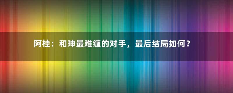 阿桂：和珅最难缠的对手，最后结局如何？