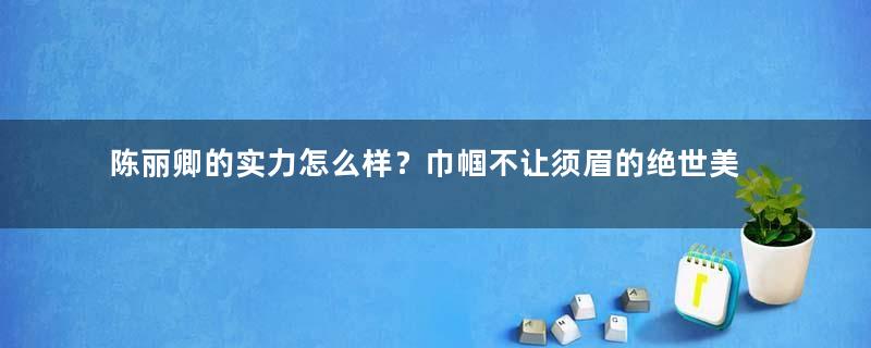 陈丽卿的实力怎么样？巾帼不让须眉的绝世美女