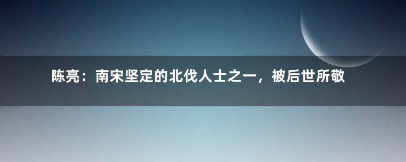 陈亮：南宋坚定的北伐人士之一，被后世所敬仰