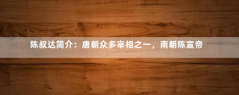 陈叔达简介：唐朝众多宰相之一，南朝陈宣帝第十七子