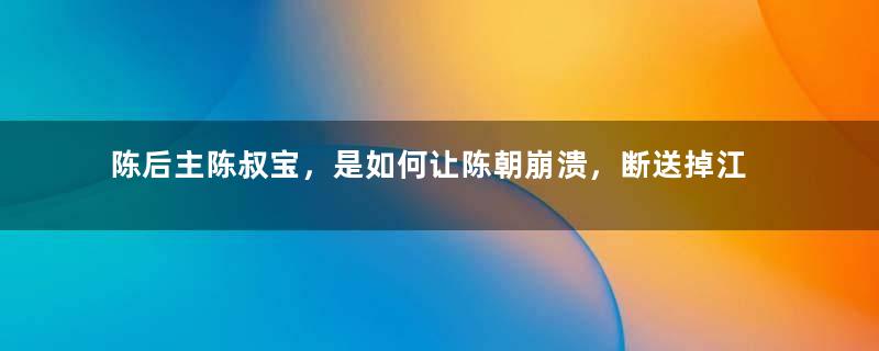 陈后主陈叔宝，是如何让陈朝崩溃，断送掉江山的？