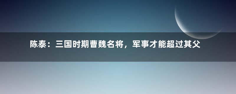 陈泰：三国时期曹魏名将，军事才能超过其父