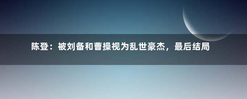 陈登：被刘备和曹操视为乱世豪杰，最后结局如何？