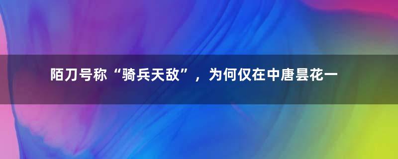 陌刀号称“骑兵天敌”，为何仅在中唐昙花一现？武器也讲适者生存