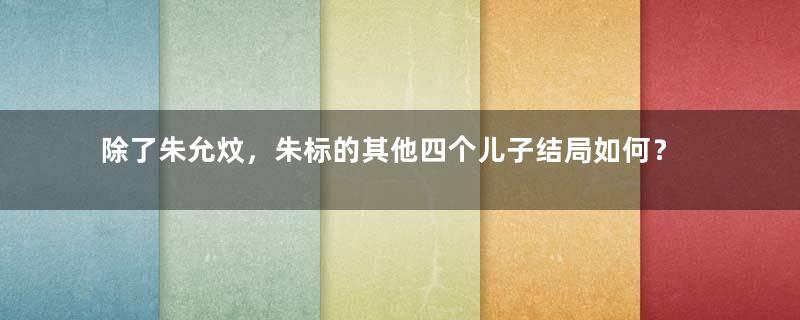 除了朱允炆，朱标的其他四个儿子结局如何？