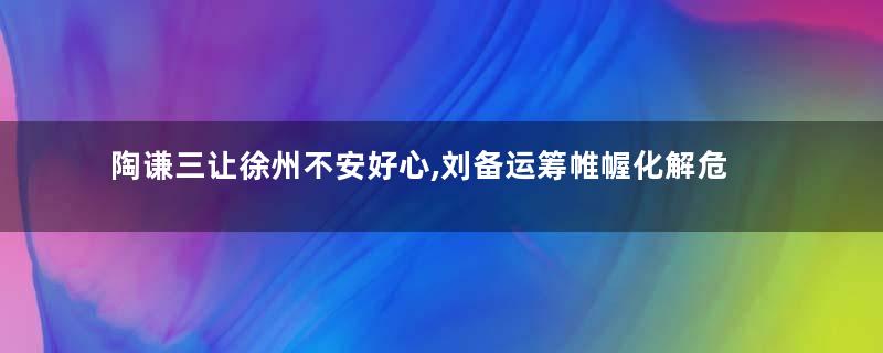 陶谦三让徐州不安好心,刘备运筹帷幄化解危机