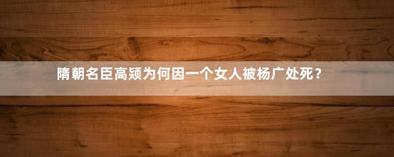 隋朝名臣高颎为何因一个女人被杨广处死？