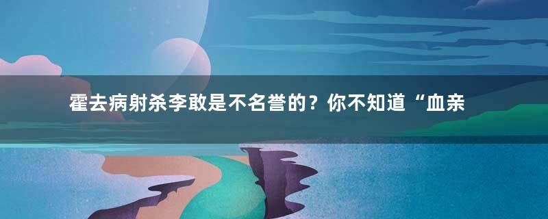 霍去病射杀李敢是不名誉的？你不知道“血亲复仇”在汉朝有多时髦