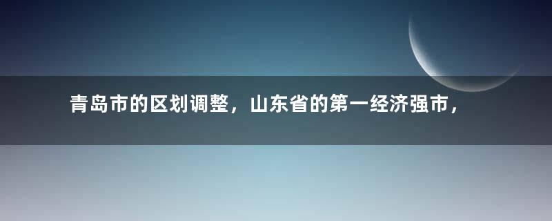 青岛市的区划调整，山东省的第一经济强市，为何有10个区县？