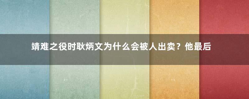 靖难之役时耿炳文为什么会被人出卖？他最后的结局如何？