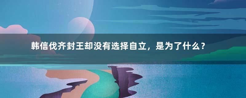 韩信伐齐封王却没有选择自立，是为了什么？