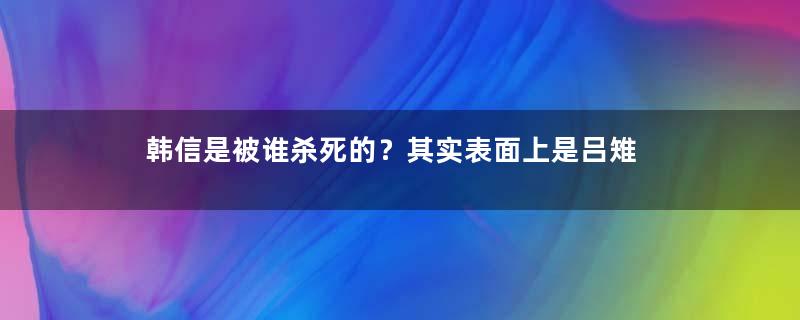 韩信是被谁杀死的？其实表面上是吕雉