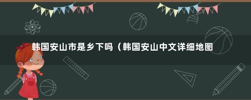 韩国安山市是乡下吗（韩国安山中文详细地图）