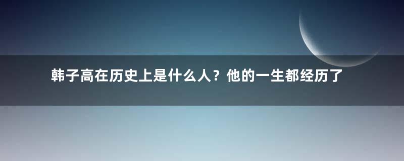 韩子高在历史上是什么人？他的一生都经历了什么