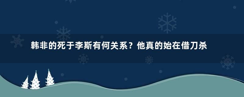 韩非的死于李斯有何关系？他真的始在借刀杀人吗？