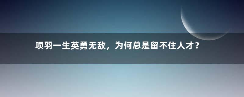 项羽一生英勇无敌，为何总是留不住人才？