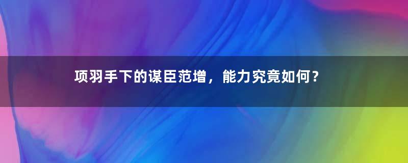 项羽手下的谋臣范增，能力究竟如何？